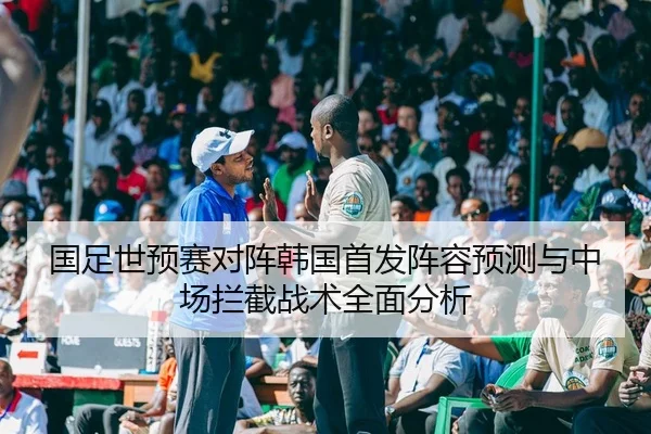 国足世预赛对阵韩国首发阵容预测与中场拦截战术全面分析
