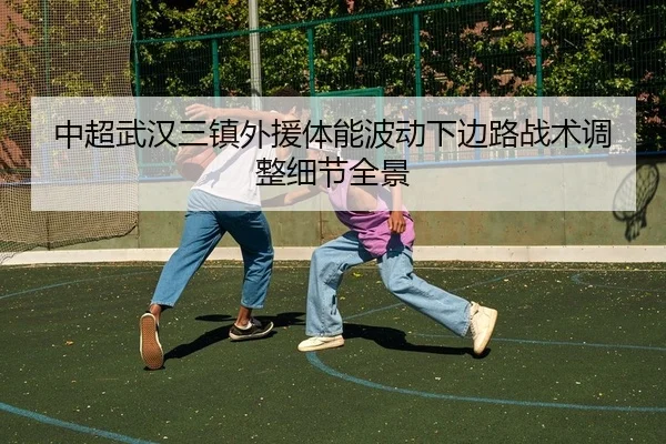中超武汉三镇外援体能波动下边路战术调整细节全景